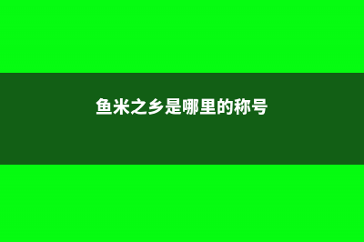 鱼米之乡是哪里 (鱼米之乡是哪里的称号)