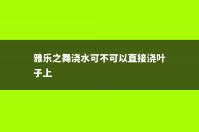 雅乐之舞浇水、施肥方法 (雅乐之舞浇水可不可以直接浇叶子上)