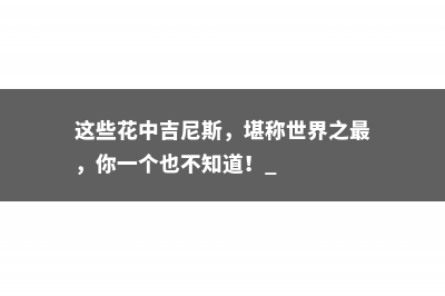 这些花中吉尼斯，堪称世界之最，你一个也不知道！ 