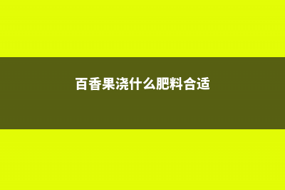 百香果浇什么肥料，怎么给百香果施肥 (百香果浇什么肥料合适)