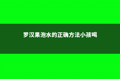 罗汉果泡水的正确方法，有什么功效 (罗汉果泡水的正确方法小孩喝)