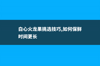 白心火龙果挑选技巧，如何保鲜时间更长 (白心火龙果挑选技巧,如何保鲜时间更长)